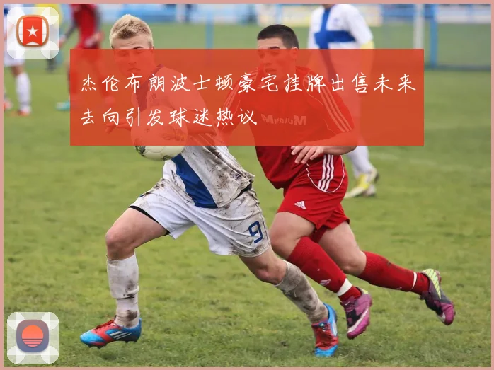 杰伦布朗波士顿豪宅挂牌出售未来去向引发球迷热议