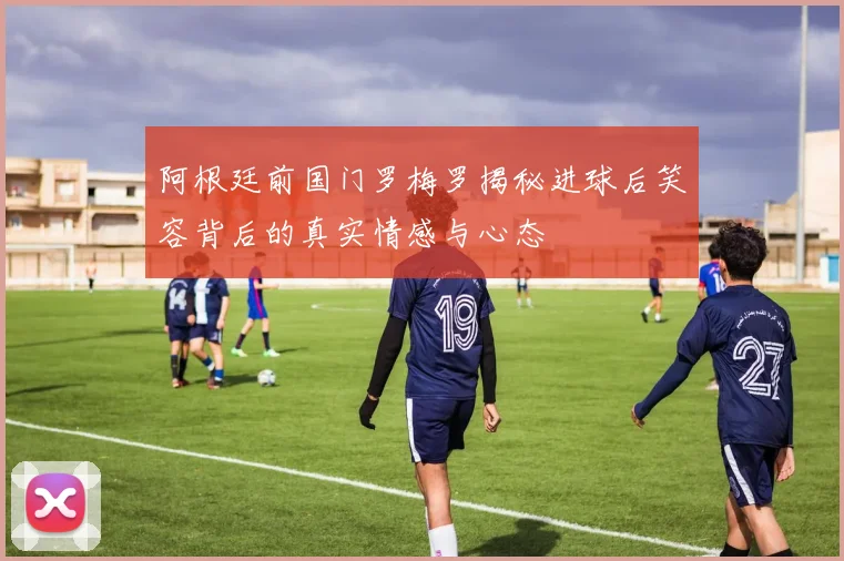阿根廷前国门罗梅罗揭秘进球后笑容背后的真实情感与心态