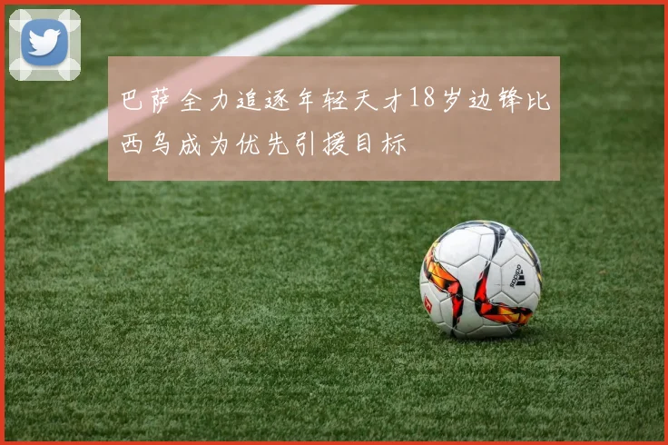 巴萨全力追逐年轻天才18岁边锋比西乌成为优先引援目标