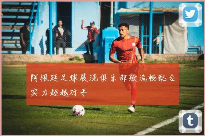 阿根廷足球展现俱乐部般流畅配合实力超越对手