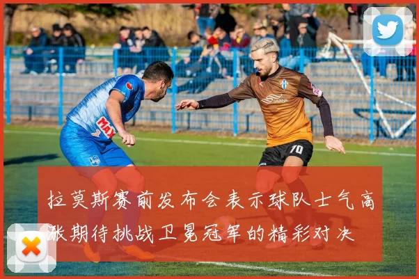 拉莫斯赛前发布会表示球队士气高涨期待挑战卫冕冠军的精彩对决