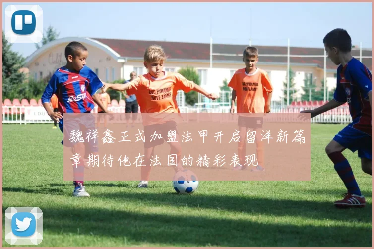 魏祥鑫正式加盟法甲开启留洋新篇章期待他在法国的精彩表现