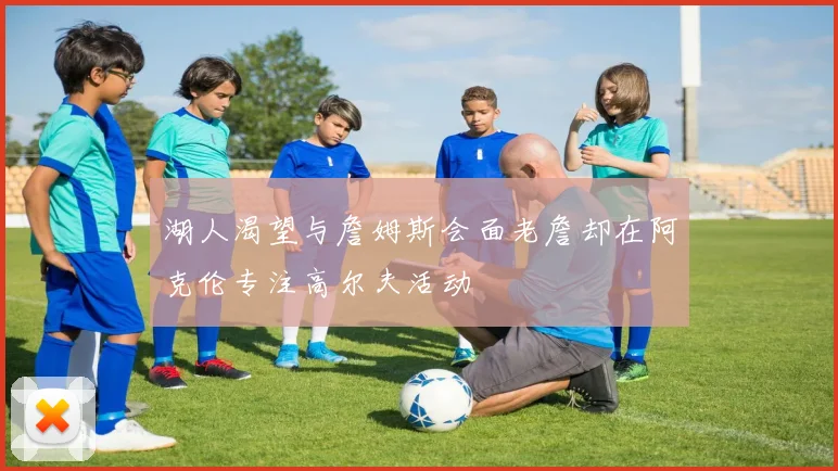 湖人渴望与詹姆斯会面老詹却在阿克伦专注高尔夫活动