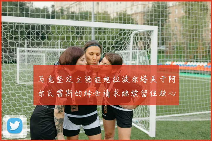 马竞坚定立场拒绝拉波尔塔关于阿尔瓦雷斯的转会请求继续留住核心球员