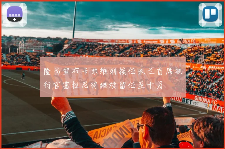 隆戈宣布卡尔维利接任米兰首席执行官富拉尼将继续留任至十月