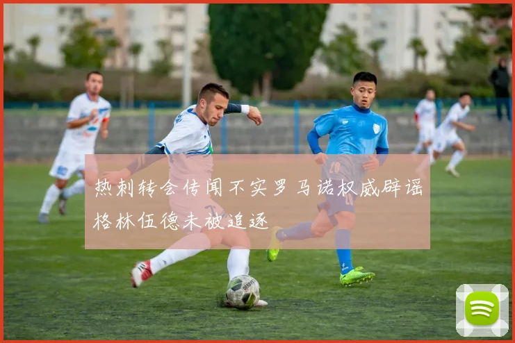 热刺转会传闻不实罗马诺权威辟谣格林伍德未被追逐