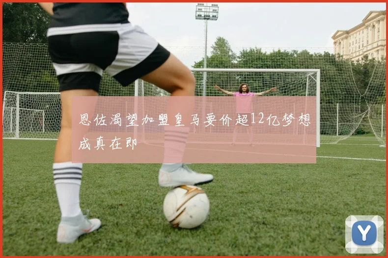 恩佐渴望加盟皇马要价超12亿梦想成真在即