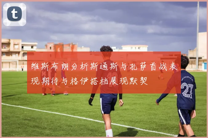 维斯布朗分析斯通斯与孔萨首战表现期待与格伊搭档展现默契