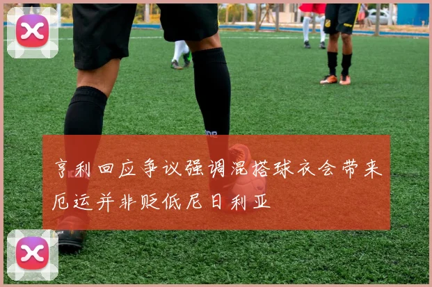 亨利回应争议强调混搭球衣会带来厄运并非贬低尼日利亚