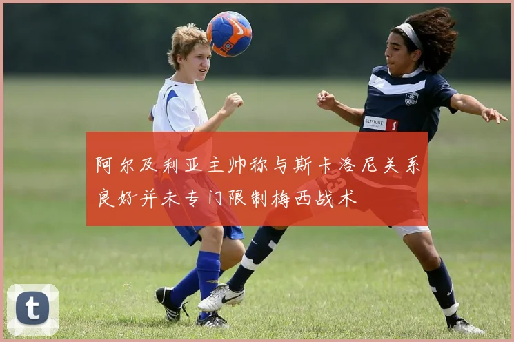 阿尔及利亚主帅称与斯卡洛尼关系良好并未专门限制梅西战术